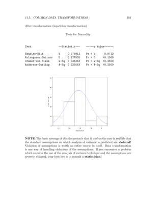 11.5. COMMON DATA TRANSFORMATIONS 101
After transformation (logarithm transformation)
Tests for Normality
Test --Statistic--- -----p Value------
Shapiro-Wilk W 0.975912 Pr < W 0.8712
Kolmogorov-Smirnov D 0.127035 Pr > D >0.1500
Cramer-von Mises W-Sq 0.035353 Pr > W-Sq >0.2500
Anderson-Darling A-Sq 0.223563 Pr > A-Sq >0.2500
NOTE: The basic message of this discussion is that it is often the case in real life that
the standard assumptions on which analysis of variance is predicted are violated!
Violation of assumptions is worth an entire course in itself. Data transformation
is one way of handling violations of the assumptions. If you encounter a problem
which requires the use of the analysis of variance technique and the assumptions are
severely violated, your best bet is to consult a statistician!
 