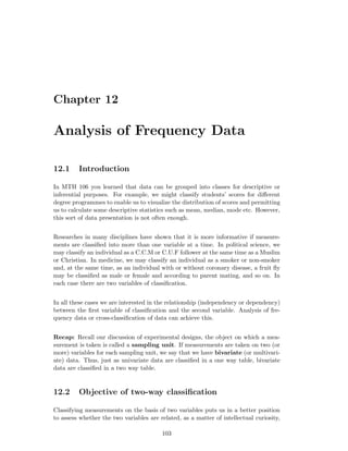 Chapter 12
Analysis of Frequency Data
12.1 Introduction
In MTH 106 you learned that data can be grouped into classes for descriptive or
inferential purposes. For example, we might classify students’ scores for diﬀerent
degree programmes to enable us to visualize the distribution of scores and permitting
us to calculate some descriptive statistics such as mean, median, mode etc. However,
this sort of data presentation is not often enough.
Researches in many disciplines have shown that it is more informative if measure-
ments are classiﬁed into more than one variable at a time. In political science, we
may classify an individual as a C.C.M or C.U.F follower at the same time as a Muslim
or Christian. In medicine, we may classify an individual as a smoker or non-smoker
and, at the same time, as an individual with or without coronary disease, a fruit ﬂy
may be classiﬁed as male or female and according to parent mating, and so on. In
each case there are two variables of classiﬁcation.
In all these cases we are interested in the relationship (independency or dependency)
between the ﬁrst variable of classiﬁcation and the second variable. Analysis of fre-
quency data or cross-classiﬁcation of data can achieve this.
Recap: Recall our discussion of experimental designs, the object on which a mea-
surement is taken is called a sampling unit. If measurements are taken on two (or
more) variables for each sampling unit, we say that we have bivariate (or multivari-
ate) data. Thus, just as univariate data are classiﬁed in a one way table, bivariate
data are classiﬁed in a two way table.
12.2 Objective of two-way classiﬁcation
Classifying measurements on the basis of two variables puts us in a better position
to assess whether the two variables are related, as a matter of intellectual curiosity,
103
 