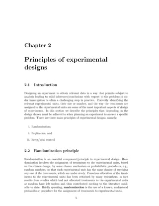 Chapter 2
Principles of experimental
designs
2.1 Introduction
Designing an experiment to obtain relevant data in a way that permits subjective
analysis leading to valid inferences/conclusions with respect to the problem(s) un-
der investigation is often a challenging step in practice. Correctly identifying the
relevant experimental units, their size or number, and the way the treatments are
assigned to the experimental units are some of the most important aspects of design
of experiments. In this section we describe the principles that depending on the
design chosen must be adhered to when planning an experiment to answer a speciﬁc
problem. There are three main principles of experimental designs, namely:
i. Randomisation;
ii. Replication; and
iii. Error/local control
2.2 Randomization principle
Randomisation is an essential component/principle in experimental design. Ran-
domisation involves the assignment of treatments to the experimental units, based
on the chosen design, by some chance mechanism or probabilistic procedures, e.g.,
random numbers, so that each experimental unit has the same chance of receiving
any one of the treatments, which are under study. Conscious allocation of the treat-
ments to the experimental units has been criticised by many researchers, in fact
results from studies which had not allocated treatments to the experimental units
at random have left useless and thus contributed nothing to the literature avail-
able to date. Brieﬂy speaking, randomization is the use of a known, understood
probabilistic procedure for the assignment of treatments to experimental units.
5
 