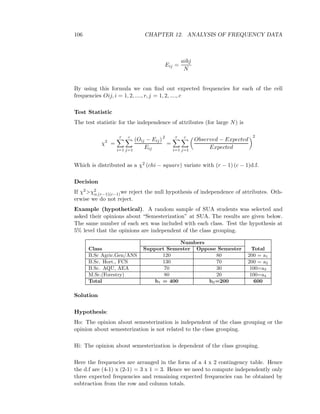 106 CHAPTER 12. ANALYSIS OF FREQUENCY DATA
Eij =
aibj
N
By using this formula we can ﬁnd out expected frequencies for each of the cell
frequencies Oij, i = 1, 2, ...., r, j = 1, 2, ...., c
Test Statistic
The test statistic for the independence of attributes (for large N) is
χ2
=
r
i=1
c
j=1
(Oij − Eij)
Eij
2
=
r
i=1
c
j=1
Observed − Expected
Expected
2
Which is distributed as a χ2 (chi − square) variate with (r − 1) (c − 1)d.f.
Decision
If χ2>χ2
α,(r−1)(c−1)we reject the null hypothesis of independence of attributes. Oth-
erwise we do not reject.
Example (hypothetical). A random sample of SUA students was selected and
asked their opinions about “Semesterization” at SUA. The results are given below.
The same number of each sex was included with each class. Test the hypothesis at
5% level that the opinions are independent of the class grouping.
Numbers
Class Support Semester Oppose Semester Total
B.Sc Agric.Gen/ANS 120 80 200 = a1
B.Sc. Hort., FCS 130 70 200 = a2
B.Sc. AQU, AEA 70 30 100=a3
M.Sc.(Forestry) 80 20 100=a4
Total b1 = 400 b2=200 600
Solution
Hypothesis:
Ho: The opinion about semesterization is independent of the class grouping or the
opinion about semesterization is not related to the class grouping.
Hi: The opinion about semesterization is dependent of the class grouping.
Here the frequencies are arranged in the form of a 4 x 2 contingency table. Hence
the d.f are (4-1) x (2-1) = 3 x 1 = 3. Hence we need to compute independently only
three expected frequencies and remaining expected frequencies can be obtained by
subtraction from the row and column totals.
 