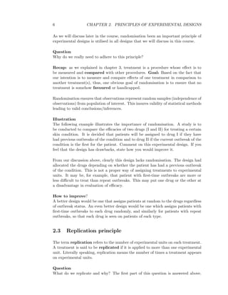6 CHAPTER 2. PRINCIPLES OF EXPERIMENTAL DESIGNS
As we will discuss later in the course, randomisation been an important principle of
experimental designs is utilised in all designs that we will discuss in this course.
Question
Why do we really need to adhere to this principle?
Recap: as we explained in chapter 3, treatment is a procedure whose eﬀect is to
be measured and compared with other procedures. Goal: Based on the fact that
our intention is to measure and compare eﬀects of one treatment in comparison to
another treatment(s), thus, one obvious goal of randomisation is to ensure that no
treatment is somehow favoured or handicapped.
Randomisation ensures that observations represent random samples (independence of
observations) from population of interest. This insures validity of statistical methods
leading to valid conclusions/inferences.
Illustration
The following example illustrates the importance of randomisation. A study is to
be conducted to compare the eﬃcacies of two drugs (I and II) for treating a certain
skin condition. It is decided that patients will be assigned to drug I if they have
had previous outbreaks of the condition and to drug II if the current outbreak of the
condition is the ﬁrst for the patient. Comment on this experimental design. If you
feel that the design has drawbacks, state how you would improve it.
From our discussion above, clearly this design lacks randomisation. The design had
allocated the drugs depending on whether the patient has had a previous outbreak
of the condition. This is not a proper way of assigning treatments to experimental
units. It may be, for example, that patient with ﬁrst-time outbreaks are more or
less diﬃcult to treat than repeat outbreaks. This may put one drug or the other at
a disadvantage in evaluation of eﬃcacy.
How to improve?
A better design would be one that assigns patients at random to the drugs regardless
of outbreak status. An even better design would be one which assigns patients with
ﬁrst-time outbreaks to each drug randomly, and similarly for patients with repeat
outbreaks, so that each drug is seen on patients of each type.
2.3 Replication principle
The term replication refers to the number of experimental units on each treatment.
A treatment is said to be replicated if it is applied to more than one experimental
unit. Literally speaking, replication means the number of times a treatment appears
on experimental units.
Question
What do we replicate and why? The ﬁrst part of this question is answered above.
 