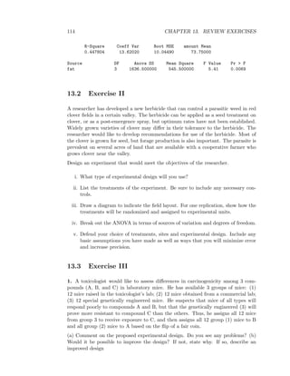 114 CHAPTER 13. REVIEW EXERCISES
R-Square Coeff Var Root MSE amount Mean
0.447804 13.62020 10.04490 73.75000
Source DF Anova SS Mean Square F Value Pr > F
fat 3 1636.500000 545.500000 5.41 0.0069
13.2 Exercise II
A researcher has developed a new herbicide that can control a parasitic weed in red
clover ﬁelds in a certain valley. The herbicide can be applied as a seed treatment on
clover, or as a post-emergence spray, but optimum rates have not been established.
Widely grown varieties of clover may diﬀer in their tolerance to the herbicide. The
researcher would like to develop recommendations for use of the herbicide. Most of
the clover is grown for seed, but forage production is also important. The parasite is
prevalent on several acres of land that are available with a cooperative farmer who
grows clover near the valley.
Design an experiment that would meet the objectives of the researcher.
i. What type of experimental design will you use?
ii. List the treatments of the experiment. Be sure to include any necessary con-
trols.
iii. Draw a diagram to indicate the ﬁeld layout. For one replication, show how the
treatments will be randomized and assigned to experimental units.
iv. Break out the ANOVA in terms of sources of variation and degrees of freedom.
v. Defend your choice of treatments, sites and experimental design. Include any
basic assumptions you have made as well as ways that you will minimize error
and increase precision.
13.3 Exercise III
1. A toxicologist would like to assess diﬀerences in carcinogenicity among 3 com-
pounds (A, B, and C) in laboratory mice. He has available 3 groups of mice: (1)
12 mice raised in the toxicologist’s lab; (2) 12 mice obtained from a commercial lab;
(3) 12 special genetically engineered mice. He suspects that mice of all types will
respond poorly to compounds A and B, but that the genetically engineered (3) will
prove more resistant to compound C than the others. Thus, he assigns all 12 mice
from group 3 to receive exposure to C, and then assigns all 12 group (1) mice to B
and all group (2) mice to A based on the ﬂip of a fair coin.
(a) Comment on the proposed experimental design. Do you see any problems? (b)
Would it be possible to improve the design? If not, state why. If so, describe an
improved design
 