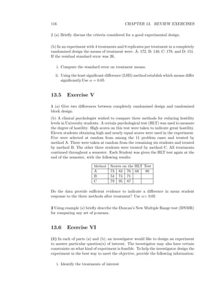 116 CHAPTER 13. REVIEW EXERCISES
2 (a) Brieﬂy discuss the criteria considered for a good experimental design.
(b) In an experiment with 4 treatments and 8 replicates per treatment in a completely
randomized design the means of treatment were: A: 172, B: 140, C: 178, and D: 151.
If the residual standard error was 26,
i. Compute the standard error on treatment means.
ii. Using the least signiﬁcant diﬀerence (LSD) method establish which means diﬀer
signiﬁcantly.Use α = 0.05
13.5 Exercise V
1 (a) Give two diﬀerences between completely randomised design and randomised
block design.
(b) A clinical psychologist wished to compare three methods for reducing hostility
levels in University students. A certain psychological test (HLT) was used to measure
the degree of hostility. High scores on this test were taken to indicate great hostility.
Eleven students obtaining high and nearly equal scores were used in the experiment.
Five were selected at random from among the 11 problem cases and treated by
method A. Three were taken at random from the remaining six students and treated
by method B. The other three students were treated by method C. All treatments
continued throughout a semester. Each Student was given the HLT test again at the
end of the semester, with the following results:
Method Scores on the HLT Test
A 73 83 76 68 80
B 54 74 71
C 79 95 87
Do the data provide suﬃcient evidence to indicate a diﬀerence in mean student
response to the three methods after treatment? Use α= 0.05
2 Using example (s) brieﬂy describe the Duncan’s New Multiple Range test (DNMR)
for comparing any set of p-means.
13.6 Ecercise VI
(1) In each of parts (a) and (b), an investigator would like to design an experiment
to answer particular question(s) of interest. The investigator may also have certain
constraints on what kind of experiment is feasible. To help the investigator design the
experiment in the best way to meet the objective, provide the following information:
i. Identify the treatments of interest
 