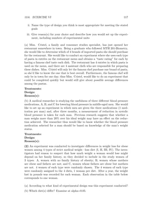 13.6. ECERCISE VI 117
ii. Name the type of design you think is most appropriate for meeting the stated
goals
iii. Give reason(s) for your choice and describe how you would set up the experi-
ment, including numbers of experimental units
(a) Miss. Cristel, a family and consumer studies specialist, has just opened her
restaurant somewhere in town. Being a graduate who followed MTH 201-Biometry,
she would like to determine which of 4 brands of imported pasta she should purchase
for the restaurant. She would like to conduct an experiment where she uses each type
of pasta in entr´ees on the restaurant menu and obtains a “taste rating” for each by
having a famous chef taste each dish. The restaurant has 4 entr´ees in which pasta is
used on the menu, and there are 4 assistant chefs who are responsible for preparing
these dishes. Miss. Cristel will only let the famous chef purchase one brand of pasta,
so she’d like to know the one that is best overall. Furthermore, the famous chef will
only be in town for one day; thus Miss. Cristel, would like to do an experiment that
could be completed quickly but would still give about possible average diﬀerences
among the pastas.
Treatments:
Design:
Reason(s):
(b) A medical researcher is studying the usefulness of three diﬀerent blood pressure
medications, A, B, and C for lowering blood pressure in middle-aged men. She would
like to set up an experiment in which men are given the three medications (1 med-
ication per man) and, after three months, a measurement of reduction in systolic
blood pressure is taken for each man. Previous research suggests that whether a
man weighs more than 20% over his ideal weight may have an eﬀect on the reduc-
tion achieved. The researcher thus would like to know whether the blood pressure
medication selected for a man should be based on knowledge of the man’s weight
status.
Treatments:
Design:
Reason(s):
(2) An experiment was conducted to investigate diﬀerences in weight loss for obese
women among 4 types of strict medical weight –loss diet (I, II, III, IV). The inves-
tigators had reason to suspect that how much weight a woman would lose might
depend on her family history, so they decided to include in the study women of
3 types: A, women with no family history of obesity; B, women whose mothers
are obese and fathers are not; and C, women whose fathers are obese but mothers
are not. 4 women of each type were randomly chosen. The 4 women of each type
were randomly assigned to the 4 diets, 1 woman per diet. After a year, the weight
lost in pounds was recorded for each woman. Each observation in the table below
corresponds to one woman.
(a) According to what kind of experimental design was this experiment conducted?
(b) Which diet(s) diﬀer? Examine at alpha=0.05.
 