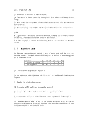 13.8. EXERCISE VIII 119
(c) This could be analyzed as a Latin square.
(d) The eﬀects of litters cannot be distinguished from eﬀects of additives in this
design.
(e) This is the only design that separates the eﬀects of pens from the diﬀerences
between litters.
(f) If done this way, there will be only 6 degrees of freedom for the error/residual.
Note
1. A pen can be taken to be a room or structure, in which one or several animals
can be kept, fed and measurements taken on the animals.
2. A litter is a group of animals of same mother, born at the same time, and therefore
similar.
13.8 Exercise VIII
Six fertilizer treatments were applied to plots of sugar beet, and the crop yield
recorded for each. The treatments diﬀered only in the amount of fertilizer applied,
not in its concentration.
Treatment (1) (2) (3) (4) (5) (6)
Amount (Cwt/acre) X 05 1 2 3 4 6
Yield (kg/plot) Y 10 16 26 35 50 72
(a) Draw a scatter diagram of Y against X
(b) Fit the simple linear regression line y = α + βX + ε and enter it on the scatter
diagram
(c) Test for the individual parameters
(d) Determine a 95% conﬁdence intervals for α and β
(e) Compute the coeﬃcient of determination and give interpretation.
(f) Carry out the analysis of variance to test for the signiﬁcance of the slope β
(g) Predict the value of yield (lg/plot) for the amount of fertilizer X = 5 (Cwt/acre).
Compute the standard error of the predicted value and hence determine the 95%
conﬁdence interval of the predicted value.
 