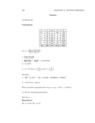 120 CHAPTER 13. REVIEW EXERCISES
Solution
(a) Homework
Calculations
xi yi xiyi x2
i y2
i
0.5 10 5 0.25 100
1 16 16 1 256
2 26 52 4 676
3 35 105 9 125
4 50 200 16 2500
6 72 432 36 5184
16.5 209 810 66.25 9941
(b) b =
n xiyi− xi yi
n x2
i −( xi)
2
= 6×810−16.5×209
6×66.25−(16.5)2
= 4860−3448.5
3975−27.25 = 1411.75
125.25 = 11.27145709
b = 11.2715
a = ¯y − b¯x but ¯y = 1
n
n
i=1
yi and ¯x = 1
n
n
i=1
xi
Therefore,
a = 209
6 − 11.2715 × 16.5
6 = 34.8333 – 30.996625= 3.836675
a = 3.84 (2 dec. places).
Hence, the ﬁtted regression line of y on x is ˆyi = 3.84 + 11.2715 xi
(c) Test for individual parameters:
Test for α
Hypotheses:
H0: α= 0 Vs. H1: α = 0
 