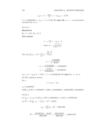 122 CHAPTER 13. REVIEW EXERCISES
tα
2
, n − 2 =
t0.05
2
, 4 = t0.025,4 = 2.776
tc (= 3.322287667) < tα
2
, n − 2 (= 2.776) We reject H0 i.e. α = 0 and therefore
conclude that α = 0
Test for β
Hypotheses
Ho: β = 0 Vs. Hi: β = 0
Test statistic
tc = b−β
sb
∼ tα
2
, n − 2
where sb = s2
(xi−¯x)2
Note that (xi − ¯x)2
=
n
i=1
x2
i −
n
i=1
x
2
n
sb =
2.1832952
20.875
sb =
√
0.104588991 = 0.323402213
tc =
11.2715
0.323402213
= 34.85288453
tα
2
, n − 2 = t0.025, 4 = 2.776 < tc (= 34.85288453) We reject Ho ⇒ β = 0
(d) 95% conﬁdence interval
For α
a ± tα
2
, n − 2.sa
sa=1.154836782
3.8367 + 2.776 ×1.154836782= 3.8367 + 3.205826907= (0.630873093, 7.042526907)
(ii) For β
b± tα
2
, n − 2. sb= 11.2715 + 2.776 ×0.323402213= 11.2715 ± 0.897764543
(e) R2 = b2 sxx
syy
, sxx = (xi − ¯x)2
= 20.875
syy = (yi − ¯y)2
= 2660.8333
R2
=
127.0467123 × 20.875
2660.8333
=
2652.100119
2660.8333
= 0.996717877
 
