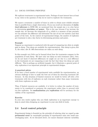 2.4. LOCAL CONTROL PRINCIPLE 7
We replicate treatments to experimental units. Perhaps of most interest here at least
in my views is the question of why do we need to replicate the treatments.
We repeat a treatment a number of times in order to obtain more reliable estimate
than is possible from a single observation. If you can recall our discussion of statis-
tical inference in MTH 106, we mentioned that the sample size n is a key factor
in determining precision and power. This is the case because if we increase the
sample size, we decrease the magnitude of s ¯D which is a measure of how precisely
we can estimate the diﬀerence and determine the size of our test statistic (and thus
power of the test). In the context of experimental design, the number of replicates
per treatment is also a key factor in determining precision and power.
Example
Suppose an experiment is conducted with the goal of comparing two diets in weight
gain in sheep. Two sheep are available for experimentation. One sheep is given diet
A, the other; diet B. 400 observations are taken on each sheep.
In this example very little can be learned about how the treatments compare in the
population of such sheep. We have only one sheep on each treatment (diet); thus,
we do not know if observed diﬀerences we might see are due to a real diﬀerence
in the treatments we are comparing or just the fact that these two sheep are quite
diﬀerent. This is perhaps an artiﬁcial example, but it illustrates a general point of
why replication is an important principle in experimental designs.
A practical advice
If we have a ﬁxed number of experimental units available for experimentation, an
obvious challenge is how to make the best use of them for detecting treatment dif-
ferences. In this situation of limited resources we would be better oﬀ with a few
treatments with lots of replicates on each treatment rather than many treatments
with fewer replicates on each.
Thus, if limited resources are available, it is better to reduce the number of treat-
ments to be considered or postpone the experiment rather than to proceed with
too few replicates. So randomisation plus replication will be necessary for the
validity of the experiment.
Exercise
In your own words explain why you think replication is an important concept to
keep in mind when designing an experiment in your own ﬁeld of study.
2.4 Local control principle
Experimental design is founded on the principle of reducing what we regard as ex-
perimental error by meaningful grouping of experimental units into small non-
overlapping units. As we discussed above, we cannot eliminate inherent variability
 