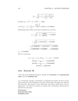 124 CHAPTER 13. REVIEW EXERCISES
Sp = 1 +
1
n
+
(xp − ¯x)2
(xi − ¯x)2 s2
Consider (xp − ¯x)2
= (5 − 2.75)2
= 5.0625
n=6, (xi − ¯x)2
=
n
i=1
x2
i −
n
i=1
x
2
n =20.875, s2=2.1832952
Substituting these values in the above equation for spwe have,
sp = 1 +
1
6
+
5.0625
20.875
× 2.1832952
=
7
6
+ 0.24251497 × 2.1832952
= (1.166666667 + 0.24251497) × 2.1832952
=
√
1.409181637 × 2.1832952 =
√
3.076659504
sp = 1.754040967
95% C.I. is given by
ˆyp ± tα
2
n − 2. sp, but ˆyp = a + bxp = 60.1942
60.1942 ± t0.05
2
, 4 × 1.75404040907
60.1942 ± t0.05
2
, 4 × 1.75404040907
60.1942 ± 4.869217558
13.9 Exercise IX
1.For each of the following situations, identify the treatment, the experimental
units, and the sampling unit.
(a) A restaurant manager is interested in comparing the density of nuts in carrot
cakes produced by the 3 bakeries in her part of town where she might buy cakes for
the restaurant. She obtains 5 carrot cakes from each bakery. Each cake is cut into
eight pieces. 2 of theses are selected at random, and a nut-density measurement is
obtained for each piece.
Treatments:
Experimental units:
Sampling units:
 