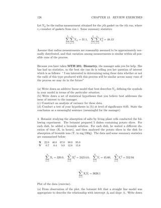 126 CHAPTER 13. REVIEW EXERCISES
Let Yij be the radius measurement obtained for the jth gasket on the ith run, where
ri=number of gaskets from run i. Some summary statistics:
5
i=1
ri
j=1
Yij = 31.1,
5
i=1
ri
j=1
Y 2
ij = 48.13
Assume that radius measurements are reasonably assumed to be approximately nor-
mally distributed, and that variation among measurements is similar within all pos-
sible runs of the process.
Because you have taken MTH 201: Biometry, the manager asks you for help. She
has had no statistics, so the best she can do is telling you her question of interest
which is as follows: “ I am interested in determining using these data whether or not
the radii of this type produced with this process will be similar across many runs of
the process we may do in the future”
(a) Write down an additive linear model that best describes Yij deﬁning the symbols
in your model in terms of the particular situation.
(b) Write down a set of statistical hypotheses that you believe best addresses the
issue of interest to the manager.
(c) Construct an analysis of variance for these data.
(d) Conduct a test of your hypotheses in (b) at level of signiﬁcance 0.05. State the
conclusion as a meaningful sentence (meaningful for the manager)
4. Botanist studying the absorption of salts by living plant cells conducted the fol-
lowing experiment. The botanist prepared 5 dishes containing potato slices. For
each dish, he added a bromide solution. For each dish, he waited a diﬀerent du-
ration of time (X, in hours), and then analyzed the potato slices in the dish for
absorption of bromide ions (Y, in mg/100g). The data and some summary statistics
are summarized below:
X 22.0 46.0 67.0 90.0 95.0
Y 0.7 6.4 9.9 12.8 15.8
n
i=1
Xi = 320.0,
n
i=1
X2
i = 24214.0,
n
i=1
Yi = 45.60,
n
i=1
Y 2
i = 552.94
n
i=1
XiYi = 3626.1
Plot of the data (exercise).
(a) From observation of the plot, the botanist felt that a straight line model was
appropriate to describe the relationship with intercept β0 and slope β1. Write down
 