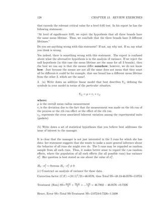 128 CHAPTER 13. REVIEW EXERCISES
that exceeds the relevant critical value for a level 0.05 test. In his report he has the
following statement:
“At level of signiﬁcance 0.05, we reject the hypothesis that all three brands have
the same mean lifetime. Thus, we conclude that the three brands have 3 diﬀerent
lifetimes.”
Do you see anything wrong with this statement? If not, say why not. If so, say what
you think is wrong.
Yes indeed, there is something wrong with this statement. The expert is confused
about what the alternative hypothesis is in the analysis of variance. If we reject the
null hypothesis (in this case the mean lifetime are the same for all 3 brands), then
the best we can say is that the means diﬀer somehow; however, we do not know
how. Just because the means are not all the same does not mean that they must
all be diﬀerent-it could be for example, that one brand has a diﬀerent mean lifetime
from the other 2, which are the same!.
3. (a) Write down an additive linear model that best describes Yij deﬁning the
symbols in your model in terms of the particular situation.
Yij = µ + ri + εij
where:
µ is the overall mean radius measurement
ri is the deviation due to the fact that the measurement was made on the ith run of
the process or the ith run eﬀect or the eﬀect of the ith run.
εij represents the error associated inherent variation among the experimental units
(gaskets)
(b) Write down a set of statistical hypotheses that you believe best addresses the
issue of interest to the manager.
It is clear that the manager is not just interested in the 5 runs for which she has
data- her statement suggests that she wants to make a more general inference about
the behavior of all runs she might ever do. The 5 runs may be regarded as random
sample from all such runs. Thus, it makes better sense to regard the rias random
eﬀects, where the population of all such eﬀects (for all possible runs) has variance
σ2
r . Her question is best stated as one about the value of σ2
r .
H0 : σ2
r = 0versus Ha : σ2
r = 0
(c) Construct an analysis of variance for these data.
Correction factor (C.F) =(31.1)2/21=46.0576, thus Total SS=48.13-46.0576=2.0724
Treatment (Run) SS=34.81
4 + 79.21
5 + ...5.76
2 = 46.7802 − 46.0576 =0.7226
Hence, Error SS=Total SS-Treatment SS=2.0724-0.7226=1.3498
 