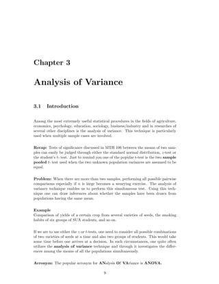 Chapter 3
Analysis of Variance
3.1 Introduction
Among the most extremely useful statistical procedures in the ﬁelds of agriculture,
economics, psychology, education, sociology, business/industry and in researches of
several other disciplines is the analysis of variance. This technique is particularly
used when multiple sample cases are involved.
Recap: Tests of signiﬁcance discussed in MTH 106 between the means of two sam-
ples can easily be judged through either the standard normal distribution, z-test or
the student’s t- test. Just to remind you one of the popular t-test is the two sample
pooled t- test used when the two unknown population variances are assumed to be
equal.
Problem: When there are more than two samples, performing all possible pairwise
comparisons especially if n is large becomes a wearying exercise. The analysis of
variance technique enables us to perform this simultaneous test. Using this tech-
nique one can draw inferences about whether the samples have been drawn from
populations having the same mean.
Example
Comparison of yields of a certain crop from several varieties of seeds, the smoking
habits of six groups of SUA students, and so on.
If we are to use either the z or t-tests, one need to consider all possible combinations
of two varieties of seeds at a time and also two groups of students. This would take
some time before one arrives at a decision. In such circumstances, one quite often
utilizes the analysis of variance technique and through it investigates the diﬀer-
ences among the means of all the populations simultaneously.
Acronym: The popular acronym for ANalysis Of VAriance is ANOVA.
9
 