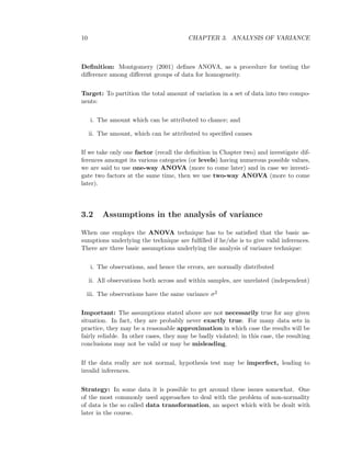 10 CHAPTER 3. ANALYSIS OF VARIANCE
Deﬁnition: Montgomery (2001) deﬁnes ANOVA, as a procedure for testing the
diﬀerence among diﬀerent groups of data for homogeneity.
Target: To partition the total amount of variation in a set of data into two compo-
nents:
i. The amount which can be attributed to chance; and
ii. The amount, which can be attributed to speciﬁed causes
If we take only one factor (recall the deﬁnition in Chapter two) and investigate dif-
ferences amongst its various categories (or levels) having numerous possible values,
we are said to use one-way ANOVA (more to come later) and in case we investi-
gate two factors at the same time, then we use two-way ANOVA (more to come
later).
3.2 Assumptions in the analysis of variance
When one employs the ANOVA technique has to be satisﬁed that the basic as-
sumptions underlying the technique are fulﬁlled if he/she is to give valid inferences.
There are three basic assumptions underlying the analysis of variance technique:
i. The observations, and hence the errors, are normally distributed
ii. All observations both across and within samples, are unrelated (independent)
iii. The observations have the same variance σ2
Important: The assumptions stated above are not necessarily true for any given
situation. In fact, they are probably never exactly true. For many data sets in
practice, they may be a reasonable approximation in which case the results will be
fairly reliable. In other cases, they may be badly violated; in this case, the resulting
conclusions may not be valid or may be misleading.
If the data really are not normal, hypothesis test may be imperfect, leading to
invalid inferences.
Strategy: In some data it is possible to get around these issues somewhat. One
of the most commonly used approaches to deal with the problem of non-normality
of data is the so called data transformation, an aspect which with be dealt with
later in the course.
 