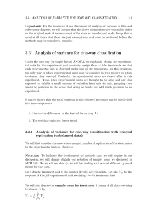 3.3. ANALYSIS OF VARIANCE FOR ONE-WAY CLASSIFICATION 11
Important: For the reminder of our discussion of analysis of variance in this and
subsequent chapters, we will assume that the above assumptions are reasonable either
on the original scale of measurement of the data or transformed scale. Keep this in
mind at all times that these are just assumptions, and must be conﬁrmed before the
methods may be considered suitable.
3.3 Analysis of variance for one-way classiﬁcation
Under the one-way (or single factor) ANOVA, we randomly obtain the experimen-
tal units for the experiment and randomly assign them to the treatments so that
each experimental unit is observed under one of the treatments. In this situation,
the only way in which experimental units may be classiﬁed is with respect to which
treatment they received. Basically, the experimental units are viewed alike in this
experiment. Thus, when experimental units are thought to be alike and are thus
expected to exhibit a small amount of variation from unit to unit, grouping then
would be pointless in the sense that doing so would not add much precision to an
experiment.
It can be shown that the total variation in the observed responses can be subdivided
into two components:
i. Due to the diﬀerences in the level of factor (say A)
ii. The residual variation (error term)
3.3.1 Analysis of variance for one-way classiﬁcation with unequal
replication (unbalanced data)
We will ﬁrst consider the case where unequal number of replication of the treatments
to the experimental units is observed.
Notation: To facilitate the development of methods that we will require in our
discussion, we will change slightly our notation of sample mean we discussed in
MTH 106. As we will see shortly, we will be dealing with several diﬀerent types of
means for the data.
Let t denote treatment and k the number (levels) of treatments. Let also Yij be the
response of the jth experimental unit receiving the ith treatment level
We will also denote the sample mean for treatment i (mean of all plots receiving
treatment i) by
Y i. = 1
ni
ni
j=1
Yij
 