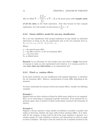 12 CHAPTER 3. ANALYSIS OF VARIANCE
Also we deﬁne Y .. =
k
i=1
ni
j=1
yij
k
i=1
ni
or Y.. = G
N as the grand mean yield (sample mean
of all the data) in the whole experiment. Note that because we have unequal
replications, the total number of observations is
k
i=1
ni = N
3.3.2 Linear additive model for one-way classiﬁcation
For a one way classiﬁcation with unequal replication we may classify an individual
observation as being on the jth experimental unit in the ith treatment level as:
Yij = µ + ti + eij, i=1, 2,. . . k, j=1, 2,. . . ni
Where:
µ = the general mean eﬀect
ti = the eﬀect of level i or the ith treatment eﬀect
eij = the error term
Yij as deﬁned above
Remark: In our discussion we will consider only cases where a single observation
of response is made on each experimental unit; however, it is common practice to
take more than one observation on an experimental unit.
3.3.3 Fixed vs. random eﬀects
In the above model for one way classiﬁcation with unequal replication, ti represents
the ith treatment eﬀect. However, interpretation of timay diﬀer depending on the
situation.
To better understand the notions of ﬁxed and random eﬀects, consider the following
examples.
Example 1
Suppose there are three varieties of wheat for which mean yields are to be compared.
Here, we are interesting in comparing 3 speciﬁc treatments. If we repeated the ex-
periment again, these 3 varieties of wheat would always constitute the treatments of
interest.
Example 2
Suppose a factory operates a large number of machines to produce a product and
wishes to determine whether the mean yield of these machines diﬀers. It is unfea-
sible for the company to keep track for all of the many machines it operates, so a
random sample of 5 such machines is selected, and observations on yield are made
on these 5 machines. The hope is that the results for the 5 machines involved in the
 