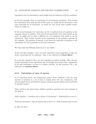 3.3. ANALYSIS OF VARIANCE FOR ONE-WAY CLASSIFICATION 13
experiment may be generalized to gain insight into the behaviour of all the machines.
In the ﬁrst example, there is a particular set of treatments of interest. If we started
the experiment next week instead of this week, we would still be interested in this
same particular set of treatments. It would not vary across other possible experi-
ments we might do.
In the second example, the treatments are the 5 machines from all machines at the
company, chosen at random. If we started the experiment next week instead of this
week, we might end up with a diﬀerent set of 5 machines with which to do the
experiment. Here interest focuses on the population of all machines operated by
the company. The question of interest is not about the particular treatments in the
experiment, but the population of all such treatments.
We thus make the following distinction in our model:
In the case like example 1, the ti are best regarded as ﬁxed quantities, as they de-
scribe a particular set of conditions. Thus, ti are referred to as ﬁxed eﬀects
In a case like example 2, the ti are best regarded as random variables. Here the par-
ticular treatments in the experiment may be thought of as drawn from a population
of all such treatments, so there is a chance involved. In this situation, the ti are
referred to as random eﬀects.
3.3.4 Calculation of sums of squares
As we described above, the fundamental nature of the ANOVA is that the total
amount of variation in a set of data is broken down into two components, that
amount which can be attributed to chance and that amount which can be attributed
to speciﬁed causes.
Thus, based on the above linear additive model we partition the total variation in
the data as:
Total variation = Variation due to factor A (treatment) + Residual/Error term or
Total sum of squares = Sum of squares due to factor A + Sum of squares due to error
In short we have,
SST = SSA + SSE
 