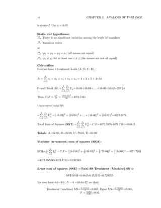 16 CHAPTER 3. ANALYSIS OF VARIANCE
is correct? Use α = 0.05
Statistical hypotheses:
Ho :There is no signiﬁcant variation among the levels of machines
H1 :Variation exists
or
Ho : µ1 = µ2 = µ3 = µ4 (all means are equal)
H1 : µi = µj for at least one i = j (the means are not all equal)
Calculation
Here we have 4 treatment levels (A, B, C, D).
N =
k
i=1
ni = n1 + n2 + n3 + n4 = 4 + 3 + 5 + 4=16
Grand Total (G) =
4
i=1
ni
j=1
Yij=16.03+16.04+. . . +16.00+16.02=255.24
Thus, C.F = G2
N = (255.24)2
16 =4071.7161
Uncorrected total SS
=
4
i=1
ni
j=1
Y 2
ij = (16.03)2
+ (16.04)2
+ ... + (16.00)2
+ (16.02)2
=4072.5976
Total Sum of Squares (SST) =
4
i=1
ni
j=1
Y 2
ij − C.F=4072.5976-4071.7161=0.8815
Totals: A=64.08, B=48.03, C=79.04, D=64.09
Machine (treatment) sum of squares (SSM):
SSM= 1
ni
k
i=1
Y 2
i − C.F= 1
4(64.08)2 + 1
3(48.03)2 + 1
5(79.04)2 + 1
4(64.09)2 − 4071.7161
=4071.868245-4071.7161=0.152145
Error sum of squares (SSE) =Total SS-Treatment (Machine) SS or
SST-SSM=0.8815-0.152145=0.729355
We also have k-1=4-1, N − k =16-4=12, so that:
Treatment (machine) MS=0.152145
5 =0.051, Error MS=0.729355
12 =0.061,
F = 0.051
0.061 =0.83
 