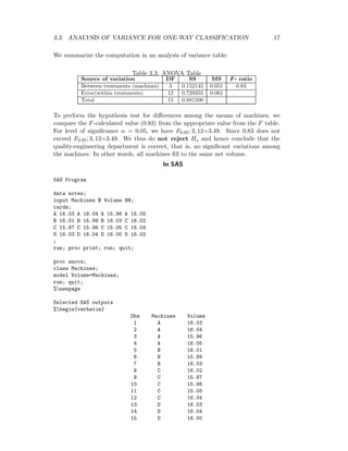 3.3. ANALYSIS OF VARIANCE FOR ONE-WAY CLASSIFICATION 17
We summarize the computation in an analysis of variance table:
Table 3.3: ANOVA Table
Source of variation DF SS MS F- ratio
Between treatments (machines) 3 0.152145 0.051 0.83
Error(within treatments) 12 0.729355 0.061
Total 15 0.881500
To perform the hypothesis test for diﬀerences among the means of machines, we
compare the F-calculated value (0.83) from the appropriate value from the F table.
For level of signiﬁcance α = 0.05, we have F0.05; 3, 12=3.49. Since 0.83 does not
exceed F0.05; 3, 12=3.49. We thus do not reject Ho and hence conclude that the
quality-engineering department is correct, that is, no signiﬁcant variations among
the machines. In other words, all machines ﬁll to the same net volume.
In SAS
SAS Program
data notes;
input Machines $ Volume @@;
cards;
A 16.03 A 16.04 A 15.96 A 16.05
B 16.01 B 15.99 B 16.03 C 16.02
C 15.97 C 15.96 C 15.05 C 16.04
D 16.03 D 16.04 D 16.00 D 16.02
;
run; proc print; run; quit;
proc anova;
class Machines;
model Volume=Machines;
run; quit;
%newpage
Selected SAS outputs
%begin{verbatim}
Obs Machines Volume
1 A 16.03
2 A 16.04
3 A 15.96
4 A 16.05
5 B 16.01
6 B 15.99
7 B 16.03
8 C 16.02
9 C 15.97
10 C 15.96
11 C 15.05
12 C 16.04
13 D 16.03
14 D 16.04
15 D 16.00
 