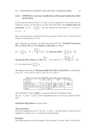 3.3. ANALYSIS OF VARIANCE FOR ONE-WAY CLASSIFICATION 19
3.3.5 ANOVA for one-way classiﬁcation with equal replication (bal-
anced data)
In the above exercise the diets 1, 2, and 4 are each replicated 5 times while diet 3 is
replicated 4 times. In this case as we have discussed above, the sample mean for
treatment i is Y i. = 1
ni
ni
j=1
Yij. We now discuss the case where ni = n for all i,
i=1, 2,. . . , k
Since each treatment is replicated the same number of time (say n), then the total
number of observations, N=nk.
Thus, with this new notation, we deﬁne the quantities Y i.,Y .., Total SS, Treatment
SS, and Error SS and their degrees of freedom as follows:
Y i. = 1
n
n
j=1
Yij, Y .. =
k
i=1
n
j=1
yij
nk orY.. = G
N , Total SS (SST) =
k
i=1
n
j=1
Y 2
ij − G2
N ,
Treatment SS or Factor A SS=
k
i=1
Y 2
i
n − C.F where C.F =
k
i=1
n
j=1
Yij
2
nk = G2
N
G = the grand total=
k
i=1
n
j=1
Yij
The degrees of freedom for Treatment SS, Error SS and Total SS, are respectively
(k-1), (N − k) or (nk-k) or k(n-1) and (N-1) or (nk-1).
Table 3.4: One way ANOVA table with equal replication
Source of DF SS MS F- ratio
variation
Between treat. k-1 SSA SSA
k−1 = MSA MSA
MSE
Error (within treat.) k(n-1) SSE SSE
k(n−1) = MSE
Total N-1 SST
The calculated F-value MSA
MSE is compared with the F-tabulated value
(Fα, [(k − 1) , (k(n − 1))]) at α level of signiﬁcance for k-1 and k(n-1) degrees of free-
dom.
Statistical Hypotheses as given above
Test procedure
At level of signiﬁcanceα, if F> Fα, [(k − 1) , (k(n − 1))] then there is evidence for no
signiﬁcance variation (i.e. we reject the null hypothesis).
Example
The following data record the length of pea sections, in ocular units (×0.114 mm),
 