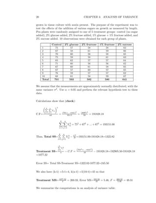 20 CHAPTER 3. ANALYSIS OF VARIANCE
grown in tissue culture with auxin present. The purpose of the experiment was to
test the eﬀects of the addition of various sugars on growth as measured by length.
Pea plants were randomly assigned to one of 5 treatment groups: control (no sugar
added), 2% glucose added, 2% fructose added, 1% glucose + 1% fructose added, and
2% sucrose added. 10 observations were obtained for each group of plants.
Control 2% glucose 2% fructose 1% fructose 2% sucrose
1 75 57 58 58 62
2 67 58 61 59 66
3 70 60 56 58 65
4 75 59 58 61 63
5 65 62 57 57 64
6 71 60 56 56 62
7 67 60 61 58 65
8 67 57 60 57 65
9 76 59 57 57 62
10 68 61 58 59 67
Total 701 593 582 580 641
We assume that the measurements are approximately normally distributed, with the
same variance σ2. Use α = 0.05 and perform the relevant hypothesis test to these
data.
Calculations show that (check):
C.F=
k
i=1
n
j=1
Yij
2
nk = (701+...+641)2
10×5 = (3097)2
50 = 191828.18
k
i=1
n
j=1
Y 2
ij = 752
+ 672
+ ... + 672
= 193151.00
Thus, Total SS=
k
i=1
n
j=1
Y 2
ij − G2
N =193151.00-191828.18=1322.82
Treatment SS=
k
i=1
Y 2
i
n − C.F =
(7012+...+6412
)
10 − 191828.18=192905.50-191828.18
=1077.32
Error SS= Total SS-Treatment SS=1322.82-1077.32=245.50
We also have (k-1) =5-1=4, k(n-1) =5(10-1)=45 so that
Treatment MS=1077.32
4 = 269.33, Error MS=245.50
45 = 5.46, F = 269.33
5.46 = 49.31
We summarize the computations in an analysis of variance table:
 