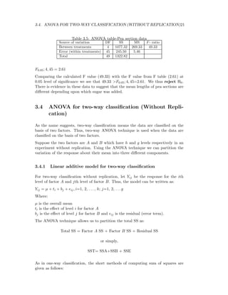 3.4. ANOVA FOR TWO-WAY CLASSIFICATION (WITHOUT REPLICATION)21
Table 3.5: ANOVA table-Pea section data
Source of variation DF SS MS F- ratio
Between treatments 4 1077.32 269.33 49.33
Error (within treatments) 45 245.50 5.46
Total 49 1322.82
F0.05; 4, 45 = 2.61
Comparing the calculated F value (49.33) with the F value from F table (2.61) at
0.05 level of signiﬁcance we see that 49.33 >F0.05; 4, 45=2.61. We thus reject H0.
There is evidence in these data to suggest that the mean lengths of pea sections are
diﬀerent depending upon which sugar was added.
3.4 ANOVA for two-way classiﬁcation (Without Repli-
cation)
As the name suggests, two-way classiﬁcation means the data are classiﬁed on the
basis of two factors. Thus, two-way ANOVA technique is used when the data are
classiﬁed on the basis of two factors.
Suppose the two factors are A and B which have h and g levels respectively in an
experiment without replication. Using the ANOVA technique we can partition the
variation of the response about their mean into three diﬀerent components.
3.4.1 Linear additive model for two-way classiﬁcation
For two-way classiﬁcation without replication, let Yij be the response for the ith
level of factor A and jth level of factor B. Thus, the model can be written as:
Yij = µ + ti + bj + eij, i=1, 2, . . . , h; j=1, 2, . . . g
Where:
µ is the overall mean
ti is the eﬀect of level i for factor A
bj is the eﬀect of level j for factor B and eij is the residual (error term).
The ANOVA technique allows us to partition the total SS as:
Total SS = Factor A SS + Factor B SS + Residual SS
or simply,
SST= SSA+SSB + SSE
As in one-way classiﬁcation, the short methods of computing sum of squares are
given as follows:
 