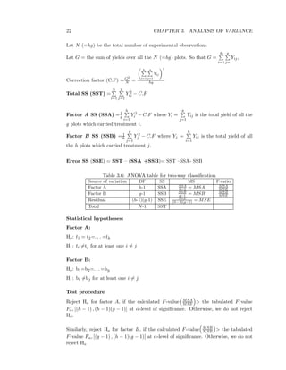 22 CHAPTER 3. ANALYSIS OF VARIANCE
Let N (=hg) be the total number of experimental observations
Let G = the sum of yields over all the N (=hg) plots. So that G =
h
i=1
g
j=
Yij,
Correction factor (C.F) =G2
N =
h
i=1
g
j=1
Yij
2
hg
Total SS (SST) =
h
i=1
g
j=1
Y 2
ij − C.F
Factor A SS (SSA) =1
g
h
i=1
Y 2
i − C.F where Yi =
g
j=1
Yij is the total yield of all the
g plots which carried treatment i.
Factor B SS (SSB) =1
h
g
j=1
Y 2
j − C.F where Yj =
h
i=1
Yij is the total yield of all
the h plots which carried treatment j.
Error SS (SSE) = SST – (SSA +SSB)= SST –SSA- SSB
Table 3.6: ANOVA table for two-way classiﬁcation
Source of variation DF SS MS F-ratio
Factor A h-1 SSA SSA
h−1 = MSA MSA
MSE
Factor B g-1 SSB SSB
g−1 = MSB MSB
MSE
Residual (h-1)(g-1) SSE SSE
(h−1)(g−1) = MSE
Total N-1 SST
Statistical hypotheses:
Factor A:
Ho: t1 = t2=. . . =th
H1: ti =tj for at least one i = j
Factor B:
Ho: b1=b2=. . . =bg
H1: bi =bj for at least one i = j
Test procedure
Reject Ho for factor A, if the calculated F-value MSA
MSE > the tabulated F-value
Fα, [(h − 1) , (h − 1)(g − 1)] at α-level of signiﬁcance. Otherwise, we do not reject
Ho.
Similarly, reject Ho for factor B, if the calculated F-value MSB
MSE > the tabulated
F-value Fα, [(g − 1) , (h − 1)(g − 1)] at α-level of signiﬁcance. Otherwise, we do not
reject Ho
 