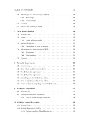 TABLE OF CONTENTS iii
6.4 Advantages and disadvantages of RBD . . . . . . . . . . . . . . . . . 48
6.4.1 Advantages . . . . . . . . . . . . . . . . . . . . . . . . . . . . 48
6.4.2 Disadvantages . . . . . . . . . . . . . . . . . . . . . . . . . . . 48
6.5 Example . . . . . . . . . . . . . . . . . . . . . . . . . . . . . . . . . . 48
6.6 Reasons for blocking in RBD . . . . . . . . . . . . . . . . . . . . . . 52
7 Latin Square Design 55
7.1 Introduction . . . . . . . . . . . . . . . . . . . . . . . . . . . . . . . . 55
7.2 Layout . . . . . . . . . . . . . . . . . . . . . . . . . . . . . . . . . . . 55
7.2.1 Linear additive model . . . . . . . . . . . . . . . . . . . . . . 57
7.3 Statistical analysis . . . . . . . . . . . . . . . . . . . . . . . . . . . . 57
7.3.1 Calculation of sums of squares . . . . . . . . . . . . . . . . . 57
7.4 Advantages and disadvantages of LSD . . . . . . . . . . . . . . . . . 58
7.4.1 Advantages . . . . . . . . . . . . . . . . . . . . . . . . . . . . 58
7.4.2 Disadvantages . . . . . . . . . . . . . . . . . . . . . . . . . . . 58
7.5 Example . . . . . . . . . . . . . . . . . . . . . . . . . . . . . . . . . . 59
8 Factorial Experiments 65
8.1 Introduction . . . . . . . . . . . . . . . . . . . . . . . . . . . . . . . . 65
8.2 Main eﬀects and interaction eﬀects . . . . . . . . . . . . . . . . . . . 66
8.3 The 22 factorial experiments . . . . . . . . . . . . . . . . . . . . . . . 66
8.4 The 23 factorial experiments . . . . . . . . . . . . . . . . . . . . . . . 68
8.5 Sum of squares due to factorial eﬀects . . . . . . . . . . . . . . . . . 69
8.6 Tests of signiﬁcance of factorial eﬀects . . . . . . . . . . . . . . . . . 71
8.7 Yates’ method of computing factorial eﬀect totals . . . . . . . . . . . 74
9 Multiple Comparisons 77
9.1 Introduction . . . . . . . . . . . . . . . . . . . . . . . . . . . . . . . . 77
9.2 Multiple comparisons procedures . . . . . . . . . . . . . . . . . . . . 78
9.2.1 Duncan’s new multiple range-test . . . . . . . . . . . . . . . . 78
10 Multiple Linear Regression 85
10.1 Introduction . . . . . . . . . . . . . . . . . . . . . . . . . . . . . . . . 85
10.2 Multiple Regression Models . . . . . . . . . . . . . . . . . . . . . . . 85
10.2.1 Estimation of the Model Parameters . . . . . . . . . . . . . . 86
 