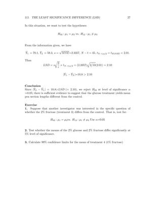 3.5. THE LEAST SIGNIFICANCE DIFFERENCE (LSD) 27
In this situation, we want to test the hypotheses:
H02 : µ1 = µ2 vs. H12 : µ1 = µ2
From the information given, we have
¯Y1. = 70.1, ¯Y2. = 59.3, s =
√
MSE=2.3357, N − t = 45, tN−t,α/2 = t45,0.025 = 2.01.
Thus
LSD = s
2
r
× tN−t,α/2 = (2.3357) 2/10(2.01) = 2.10
| ¯Y1. − ¯Y2.|=10.8 > 2.10
Conclusion
Since | ¯Y2. − ¯Y1.| = 10.8>LSD (= 2.10), we reject H02 at level of signiﬁcance α
=0.05; there is suﬃcient evidence to suggest that the glucose treatment yields mean
pea section lengths diﬀerent from the control.
Exercise
1. Suppose that another investigator was interested in the speciﬁc question of
whether the 2% fructose (treatment 3) diﬀers from the control. That is, test for:
H03 : µ1 = µ3vs. H13 : µ1 = µ3 Use α=0.05
2. Test whether the means of the 2% glucose and 2% fructose diﬀer signiﬁcantly at
5% level of signiﬁcance.
3. Calculate 99% conﬁdence limits for the mean of treatment 4 (1% fructose)
 