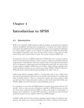 Chapter 4
Introduction to SPSS
4.1 Introduction
SPSS is an extremely useful statistical software package. It provides full statistical
analysis capabilities including data management, an analysis tool which embraces
both plain and sophisticated but interesting and easy to learn statistical techniques
one cannot aﬀord to ignore in the analysis of real-life data! SPSS has historically
been applied extensively in the areas of social science, however, these days it is also
widely being used in other ﬁelds of study. The current version of SPSS is 21.
As mentioned, this text of SPSS is not part of MTH 201 course coverage (require-
ment) as you have seen in Section 1.1 but is meant to make you understand that all
computations of the diﬀerent theoretical aspects that we have discussed and those
still to be discussed, though some have been illustrated using SAS, can also be done
in other software packages, SPSS being one of them. Other software packages from
which statistical analyses may be carried out include STATA, S-Plus/R. However,
S-Plus/R requires good programming knowledge to be able to use it!.
Unlike many software packages, SPSS is a user-friendly (easy to use), widely avail-
able and well documented such that one can quickly make reference to available and
easily accessible citation. These are among the reasons why I have chosen to give
you this text! Don’t forget that there is always no free lunch! Like SAS, S-Plus, and
STATA, SPSS is not free! You have to pay something to get it!
It is important to note that the SPSS statistical analyses presented in this text are
speciﬁc. That is, does not cover all features available in SPSS but focuses on only
few of the many analysis tools that SPSS can oﬀer to the analyst. Consequently, to
sharpen your competency in using SPSS especially in carrying out more advanced
statistical analyses you are urged to refer to any SPSS Manual.
In SPSS, unlike with the other software packages, getting output is relatively easy;
however, one needs to be cautious-remember that “there is always no free lunch”.
29
 