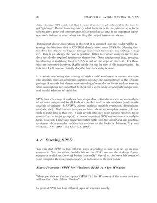 30 CHAPTER 4. INTRODUCTION TO SPSS
James Steven, 1996 points out that because it is easy to get output, it is also easy to
get “garbage.” Hence, knowing exactly what to focus on in the printout so as to be
able to give a practical interpretation of the problem at hand is an important aspect
one needs to bear in mind when selecting the output to concentrate on.
Throughout all our illustrations in this text it is assumed that the reader will be ac-
cessing the data from disk or CD ROM already saved as an SPSS ﬁle. Meaning that
the data has already undergone through important treatments like editing, coding
etc. This is not always the case in practice. Often in practice analysts receive raw
data and do the required treatments themselves. Data management (e.g., merging,
interleaving or matching ﬁles) in SPSS is out of the scope of this text. For those
who are interested however, SAS is nicely set up for ease of ﬁle manipulation. In
this text I will however, brieﬂy describe how data entry is done.
It is worth mentioning that coming up with a valid conclusion or answer to a spe-
ciﬁc scientiﬁc question of interest requires not only one’s competency in the software
package of analysis but also an understanding of several other facets such as knowing
what assumptions are important to check for a given analysis, adequate sample size,
and careful selection of variables.
SPSS do a wide range of analyses from simple descriptive statistics to various analysis
of variance designs and to all kinds of complex multivariate analyses (multivariate
analysis of variance –MANOVA-, factor analysis, multiple regression, discriminant
analysis, etc.). Multivariate analyses as listed above are complete arenas I do not
wish to enter into in this text. I limit myself into only those aspects expected to be
covered by the target group(s), i.e., some important SPSS environments or analysis
tools. However, I refer any reader interested with both the theoretical and practical
treatment of the complex multivariate analyses to the books by Johnson, R.A. and
Wichern, D.W. (1998) and Steven, J. (1996).
4.2 Starting SPSS
You can start SPSS in two diﬀerent ways depending on how it is set up on your
computer. You can either double-click on the SPSS icon on the desktop of your
computer or click on the start button “normally” located at the lower left corner of
your computer then on programs, etc, as indicated in the root below:
Start>Programs>SPSS for Windows>SPSS 11.0 for Windows
When you click on the last option (SPSS 11.0 for Windows) of the above root you
will see the “Data Editor Window”
In general SPSS has four diﬀerent types of windows namely:
 