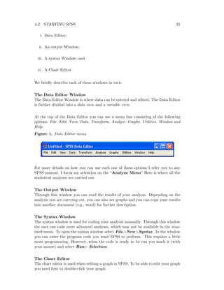 4.2. STARTING SPSS 31
i. Data Editor;
ii. An output Window;
iii. A syntax Window; and
iv. A Chart Editor
We brieﬂy describe each of these windows in turn.
The Data Editor Window
The Data Editor Window is where data can be entered and edited. The Data Editor
is further divided into a data view and a variable view.
At the top of the Data Editor you can see a menu line consisting of the following
options: File, Edit, View, Data, Transform, Analyze, Graphs, Utilities, Window and
Help.
Figure 1. Data Editor menu
For more details on how you can use each one of these options I refer you to any
SPSS manual. I focus my attention on the “Analyze Menu” Here is where all the
statistical analyses are carried out.
The Output Window
Through this window you can read the results of your analysis. Depending on the
analysis you are carrying out, you can also see graphs and you can copy your results
into another document (e.g., word) for further description.
The Syntax Window
The syntax window is used for coding your analysis manually. Through this window
the user can code more advanced analyses, which may not be available in the stan-
dard menu. To open the syntax window select File>New>Syntax. In the window
you can enter the program code you want SPSS to perform. This requires a little
more programming. However, when the code is ready to be run you mark it (with
your mouse) and select Run> Selection.
The Chart Editor
The chart editor is used when editing a graph in SPSS. To be able to edit your graph
you need ﬁrst to double-click your graph.
 