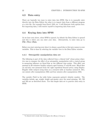 32 CHAPTER 4. INTRODUCTION TO SPSS
4.3 Data entry
There are basically two ways to enter data into SPSS. One is to manually enter
directly into the Data Editor the other is to import data from a diﬀerent program
or a text ﬁle. For example from Excel, SAS, etc. I will illustrate both options here.
For importing data, I will restrict myself to importing data from excel.
4.4 Keying data into SPSS
As we have seen above, when SPSS is opened, by default the Data Editor is opened
and this is where you can enter your data. Alternatively, to enter data go to
File>New>Data.
Before you start entering your data it is always a good idea to ﬁrst give names to your
variables. This is done by selecting the variable view in the Data Editor window.
4.4.1 Osteopathic manipulation data set
The following is part of the data collected from a clinical trial1 whose prime objec-
tive was to compare the eﬀect of an osteopathic manipulation with a control group
in measuring inﬂuence on blood ﬂow at two diﬀerent time points. This eﬀect was
assessed in 80 volunteer healthy subjects aged between 17 and 69 years. Blood ﬂow
(in ml/min) was measured from the right superﬁcial femoral artery using Duplex-
Doppler while subjects lying down on a research table at baseline (minute-0: M1),
one minute after manipulation (M2) and four minutes after manipulation (M3).
The variable Patid in the table below represents patient’s identity number. The
variables initials, age, weight, height and gender carry the usual meaning. M1, M2
and M3 are as described above. Use this simple data set to practice data entry in
SPSS.
1
A clinical trial is study that investigates the eﬃcacy of drug (s).
 