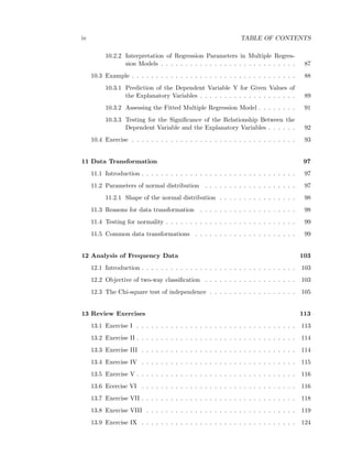 iv TABLE OF CONTENTS
10.2.2 Interpretation of Regression Parameters in Multiple Regres-
sion Models . . . . . . . . . . . . . . . . . . . . . . . . . . . . 87
10.3 Example . . . . . . . . . . . . . . . . . . . . . . . . . . . . . . . . . . 88
10.3.1 Prediction of the Dependent Variable Y for Given Values of
the Explanatory Variables . . . . . . . . . . . . . . . . . . . . 89
10.3.2 Assessing the Fitted Multiple Regression Model . . . . . . . . 91
10.3.3 Testing for the Signiﬁcance of the Relationship Between the
Dependent Variable and the Explanatory Variables . . . . . . 92
10.4 Exercise . . . . . . . . . . . . . . . . . . . . . . . . . . . . . . . . . . 93
11 Data Transformation 97
11.1 Introduction . . . . . . . . . . . . . . . . . . . . . . . . . . . . . . . . 97
11.2 Parameters of normal distribution . . . . . . . . . . . . . . . . . . . 97
11.2.1 Shape of the normal distribution . . . . . . . . . . . . . . . . 98
11.3 Reasons for data transformation . . . . . . . . . . . . . . . . . . . . 98
11.4 Testing for normality . . . . . . . . . . . . . . . . . . . . . . . . . . . 99
11.5 Common data transformations . . . . . . . . . . . . . . . . . . . . . 99
12 Analysis of Frequency Data 103
12.1 Introduction . . . . . . . . . . . . . . . . . . . . . . . . . . . . . . . . 103
12.2 Objective of two-way classiﬁcation . . . . . . . . . . . . . . . . . . . 103
12.3 The Chi-square test of independence . . . . . . . . . . . . . . . . . . 105
13 Review Exercises 113
13.1 Exercise I . . . . . . . . . . . . . . . . . . . . . . . . . . . . . . . . . 113
13.2 Exercise II . . . . . . . . . . . . . . . . . . . . . . . . . . . . . . . . . 114
13.3 Exercise III . . . . . . . . . . . . . . . . . . . . . . . . . . . . . . . . 114
13.4 Exercise IV . . . . . . . . . . . . . . . . . . . . . . . . . . . . . . . . 115
13.5 Exercise V . . . . . . . . . . . . . . . . . . . . . . . . . . . . . . . . . 116
13.6 Ecercise VI . . . . . . . . . . . . . . . . . . . . . . . . . . . . . . . . 116
13.7 Exercise VII . . . . . . . . . . . . . . . . . . . . . . . . . . . . . . . . 118
13.8 Exercise VIII . . . . . . . . . . . . . . . . . . . . . . . . . . . . . . . 119
13.9 Exercise IX . . . . . . . . . . . . . . . . . . . . . . . . . . . . . . . . 124
 