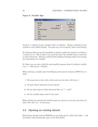 34 CHAPTER 4. INTRODUCTION TO SPSS
Figure 2: Variable Type
Numeric is selected if your variable exists of numbers. String is selected if your
variable is a text (Male/Female). The same way you can specify Values and Missing.
By selecting Label you get the possibility to further explain the respective variable in
a sentence or so. This is often a very good idea since the variable name is restricted
to only 8 characters. Missing is selected when deﬁning if missing values occur among
the observations of a variable.
In Values you can enter a label for each possible response value of a discrete variable
(e.g. 1 = Male and 2 = Female).
When entering a variable name the following rules must be obeyed in SPPS for it to
work:
i. The name has to start with a letter and not end with a full stop (.).
ii. No more than 8 characters can be entered.
iii. Do not enter space or other characters like e.g.! ? ‘, and *.
iv. No two variable names must be the same.
When all data are entered and variable names are given you can save your data via
select File>Save As. . . in the menu.
4.5 Opening an existing dataset
If the dataset already exists in SPSS ﬁle you can easily open it. Select File>Open. . . and
the dataset will automatically open in the Data Editor.
 