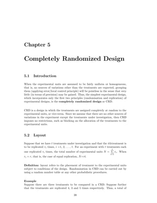 Chapter 5
Completely Randomized Design
5.1 Introduction
When the experimental units are assumed to be fairly uniform or homogeneous,
that is, no sources of variations other than the treatments are expected, grouping
them (applying error/local control principle) will be pointless in the sense that very
little (in terms of precision) may be gained. Thus, the simplest experimental design,
which incorporates only the ﬁrst two principles (randomisation and replication) of
experimental designs, is the completely randomized design or CRD.
CRD is a design in which the treatments are assigned completely at random to the
experimental units, or vice-versa. Since we assume that there are no other sources of
variations in the experiment except the treatments under investigation, then CRD
imposes no restrictions, such as blocking on the allocation of the treatments to the
experimental units.
5.2 Layout
Suppose that we have t treatments under investigation and that the ithtreatment is
to be replicated ri times, i =1, 2, . . . , t. For an experiment with t treatments each
one replicated ri times, the total number of experimental units N =
t
i=1
ri. When
ri = r, that is, the case of equal replication, N=rt.
Deﬁnition: layout refers to the placement of treatment to the experimental units
subject to conditions of the design. Randomisation in CRD can be carried out by
using a random number table or any other probabilistic procedures.
Example
Suppose there are three treatments to be compared in a CRD. Suppose further
that the treatments are replicated 4, 3 and 5 times respectively. Thus, a total of
39
 