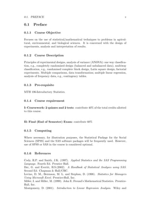 0.1. PREFACE v
0.1 Preface
0.1.1 Course Objective
Focuses on the use of statistical/mathematical techniques to problems in agricul-
tural, environmental, and biological sciences. It is concerned with the design of
experiments, analysis and interpretation of results.
0.1.2 Course Description
Principles of experimental designs, analysis of variance (ANOVA): one way classiﬁca-
tion, e.g., completely randomised design (balanced and unbalanced data), multiway
classiﬁcation, e.g., randomised complete block design, Latin square design; factorial
experiments. Multiple comparisons, data transformation; multiple linear regression,
analysis of frequency data, e.g., contingency tables.
0.1.3 Pre-requisite
MTH 106-Introductory Statistics.
0.1.4 Course requirement
I: Coursework- 2 quizzes and 2 tests: contribute 40% of the total credits allotted
to this course.
II: Final (End of Semester) Exam: contribute 60%
0.1.5 Computing
Where necessary, for illustration purposes, the Statistical Package for the Social
Sciences (SPSS) and the SAS software packages will be frequently used. However,
use of SPSS or SAS in the course is considered optional.
0.1.6 References
Cody, R.P. and Smith, J.K. (1997). Applied Statistics and the SAS Programming
Language. Fourth Ed. Prentice Hall.
Der, G. and Everitt, B.S.(2002). A Handbook of Statistical Analyses using SAS.
Second Ed. Chapman & Hall/CRC.
Levine, D. M., Berenson, M. L. and Stephan, D. (1998). Statistics for Managers
Using Microsoft Excel. Prentice-Hall, Inc.
Miller, I. and Miller, M. (1999). John E. Freund’s Mathematical Statistics. Prentice-
Hall, Inc.
Montgomery, D. (2001). Introduction to Linear Regression Analysis. Wiley and
 