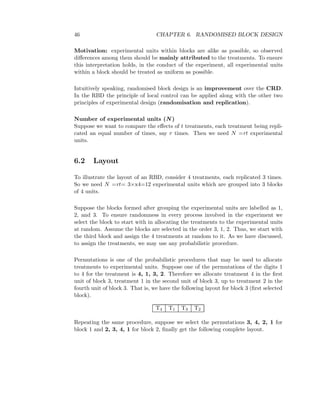 46 CHAPTER 6. RANDOMISED BLOCK DESIGN
Motivation: experimental units within blocks are alike as possible, so observed
diﬀerences among them should be mainly attributed to the treatments. To ensure
this interpretation holds, in the conduct of the experiment, all experimental units
within a block should be treated as uniform as possible.
Intuitively speaking, randomised block design is an improvement over the CRD.
In the RBD the principle of local control can be applied along with the other two
principles of experimental design (randomisation and replication).
Number of experimental units (N )
Suppose we want to compare the eﬀects of t treatments, each treatment being repli-
cated an equal number of times, say r times. Then we need N =rt experimental
units.
6.2 Layout
To illustrate the layout of an RBD, consider 4 treatments, each replicated 3 times.
So we need N =rt= 3×x4=12 experimental units which are grouped into 3 blocks
of 4 units.
Suppose the blocks formed after grouping the experimental units are labelled as 1,
2, and 3. To ensure randomness in every process involved in the experiment we
select the block to start with in allocating the treatments to the experimental units
at random. Assume the blocks are selected in the order 3, 1, 2. Thus, we start with
the third block and assign the 4 treatments at random to it. As we have discussed,
to assign the treatments, we may use any probabilistic procedure.
Permutations is one of the probabilistic procedures that may be used to allocate
treatments to experimental units. Suppose one of the permutations of the digits 1
to 4 for the treatment is 4, 1, 3, 2. Therefore we allocate treatment 4 in the ﬁrst
unit of block 3, treatment 1 in the second unit of block 3, up to treatment 2 in the
fourth unit of block 3. That is, we have the following layout for block 3 (ﬁrst selected
block).
T4 T1 T3 T2
Repeating the same procedure, suppose we select the permutations 3, 4, 2, 1 for
block 1 and 2, 3, 4, 1 for block 2, ﬁnally get the following complete layout.
 