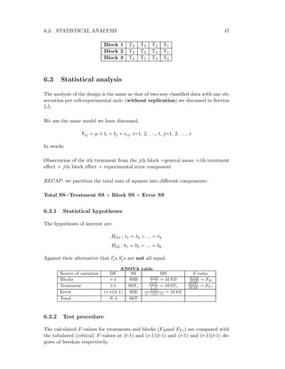 6.3. STATISTICAL ANALYSIS 47
Block 1 T3 T4 T2 T1
Block 2 T2 T3 T4 T1
Block 3 T4 T1 T3 T2
6.3 Statistical analysis
The analysis of the design is the same as that of two-way classiﬁed data with one ob-
servation per cell-experimental unit- (without replication) we discussed in Section
5.5.
We use the same model we have discussed,
Yij = µ + ti + bj + eij, i=1, 2, . . ., t, j=1, 2, . . ., r
In words:
Observation of the ith treatment from the jth block =general mean +ith treatment
eﬀect + jth block eﬀect + experimental error component
RECAP: we partition the total sum of squares into diﬀerent components:
Total SS=Treatment SS + Block SS + Error SS
6.3.1 Statistical hypotheses
The hypotheses of interest are:
HO1 : t1 = t2 = ... = tk
Ho2 : b1 = b2 = ... = bk
Against their alternative that tis, bjs are not all equal.
ANOVA table
Source of variation DF SS MS F-ratio
Blocks r-1 SSB SSB
r−1 = MSB MSB
MSE = FB
Treatment t-1 SSTr
SSTr
t−1 = MSTr
MSTr
MSE = FT r
Error (r-1)(t-1) SSE SSE
(r−1)(t−1) = MSE
Total N-1 SST
6.3.2 Test procedure
The calculated F-values for treatments and blocks (FBand FTr) are compared with
the tabulated (critical) F-values at (t-1) and (r-1)(t-1) and (r-1) and (r-1)(t-1) de-
grees of freedom respectively.
 