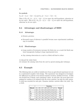 48 CHAPTER 6. RANDOMISED BLOCK DESIGN
In symbols
Fα, [(t − 1), (r − 1)(t − 1)] and Fα, [(r − 1), (r − 1)(t − 1)]
Thus, if FB>Fα, [(r − 1), (r − 1)(t − 1)] we reject the null hypothesis, otherwise we
do not reject. Also if FTr>Fα, [(t − 1), (r − 1)(t − 1)] we reject the null hypothesis,
otherwise we do not reject.
6.4 Advantages and disadvantages of RBD
6.4.1 Advantages
• Greater precision
• Increased scope of inference is possible because more experimental conditions
may be included
6.4.2 Disadvantages
• Large number of treatments increases the block size; as a result the block may
loose homogeneity leading to large experimental error.
• Any missing observation in a unit in a block will lead to either:
(i) discard the whole block
(ii) estimate the missing value from the unit by special missing plot technique.
6.5 Example
The following data are yields in bushels/acre from an agricultural experiment set out
in a randomised complete clock design. The experiment was designed to investigate
the diﬀerences in yield for seven hybrid varieties of wheat, labelled A-G here. A ﬁeld
was divided into 5 blocks, each containing 7 plots. In each plot, the seven plots were
assigned at random to be planted with the seven varieties, one plot for each variety.
A yield was recorded for each plot. Examine whether varieties aﬀect the yield. Use
α=0.05.
Variety
Block A B C D E F G Total
I 10 9 11 15 10 12 11 78
II 11 10 12 12 10 11 12 78
III 12 13 10 14 15 13 13 90
IV 14 15 13 17 14 16 15 104
V 13 14 16 19 17 15 18 112
Total 60 61 62 77 66 67 69 G=462
 