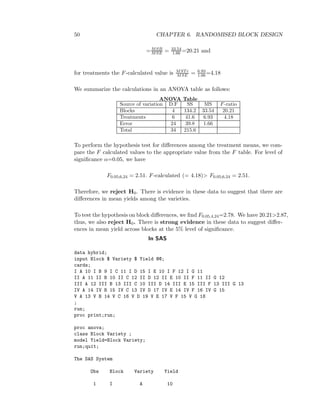 50 CHAPTER 6. RANDOMISED BLOCK DESIGN
=MSB
MSE = 33.54
1.66 =20.21 and
for treatments the F-calculated value is MSTr
MSE = 6.93
1.66=4.18
We summarize the calculations in an ANOVA table as follows:
ANOVA Table
Source of variation D.F SS MS F-ratio
Blocks 4 134.2 33.54 20.21
Treatments 6 41.6 6.93 4.18
Error 24 39.8 1.66
Total 34 215.6
To perform the hypothesis test for diﬀerences among the treatment means, we com-
pare the F calculated values to the appropriate value from the F table. For level of
signiﬁcance α=0.05, we have
F0.05;6,24 = 2.51. F-calculated (= 4.18)> F0.05;6,24 = 2.51.
Therefore, we reject H0. There is evidence in these data to suggest that there are
diﬀerences in mean yields among the varieties.
To test the hypothesis on block diﬀerences, we ﬁnd F0.05,4,24=2.78. We have 20.21>2.87,
thus, we also reject H0. There is strong evidence in these data to suggest diﬀer-
ences in mean yield across blocks at the 5% level of signiﬁcance.
In SAS
data hybrid;
input Block $ Variety $ Yield @@;
cards;
I A 10 I B 9 I C 11 I D 15 I E 10 I F 12 I G 11
II A 11 II B 10 II C 12 II D 12 II E 10 II F 11 II G 12
III A 12 III B 13 III C 10 III D 14 III E 15 III F 13 III G 13
IV A 14 IV B 15 IV C 13 IV D 17 IV E 14 IV F 16 IV G 15
V A 13 V B 14 V C 16 V D 19 V E 17 V F 15 V G 18
;
run;
proc print;run;
proc anova;
class Block Variety ;
model Yield=Block Variety;
run;quit;
The SAS System
Obs Block Variety Yield
1 I A 10
 