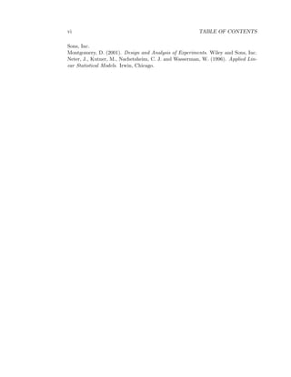 vi TABLE OF CONTENTS
Sons, Inc.
Montgomery, D. (2001). Design and Analysis of Experiments. Wiley and Sons, Inc.
Neter, J., Kutner, M., Nachetsheim, C. J. and Wasserman, W. (1996). Applied Lin-
ear Statistical Models. Irwin, Chicago.
 