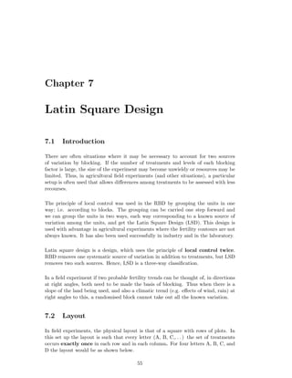 Chapter 7
Latin Square Design
7.1 Introduction
There are often situations where it may be necessary to account for two sources
of variation by blocking. If the number of treatments and levels of each blocking
factor is large, the size of the experiment may become unwieldy or resources may be
limited. Thus, in agricultural ﬁeld experiments (and other situations), a particular
setup is often used that allows diﬀerences among treatments to be assessed with less
recourses.
The principle of local control was used in the RBD by grouping the units in one
way; i.e. according to blocks. The grouping can be carried one step forward and
we can group the units in two ways, each way corresponding to a known source of
variation among the units, and get the Latin Square Design (LSD). This design is
used with advantage in agricultural experiments where the fertility contours are not
always known. It has also been used successfully in industry and in the laboratory.
Latin square design is a design, which uses the principle of local control twice.
RBD removes one systematic source of variation in addition to treatments, but LSD
removes two such sources. Hence, LSD is a three-way classiﬁcation.
In a ﬁeld experiment if two probable fertility trends can be thought of, in directions
at right angles, both need to be made the basis of blocking. Thus when there is a
slope of the land being used, and also a climatic trend (e.g. eﬀects of wind, rain) at
right angles to this, a randomised block cannot take out all the known variation.
7.2 Layout
In ﬁeld experiments, the physical layout is that of a square with rows of plots. In
this set up the layout is such that every letter (A, B, C,. . . ) the set of treatments
occurs exactly once in each row and in each column. For four letters A, B, C, and
D the layout would be as shown below.
55
 