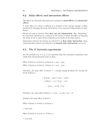 66 CHAPTER 8. FACTORIAL EXPERIMENTS
8.2 Main eﬀects and interaction eﬀects
The eﬀects in a factorial experiment are composed of main eﬀects and interaction
eﬀects.
A main eﬀect of a factor is deﬁned as a measure of the average change in eﬀect
produced by changing the levels of the factor. It is measured independently of other
factors.
Factors are said to interact when they are not independent. But “interaction”
in a factorial experiment is a measure of the extent to which the eﬀect of changing
the levels of one or more factors depends on the levels of the other factors.
Interactions between two factors are referred to as ﬁrst order interaction, those
concerning three factors are referred to as second order interaction and so on.
8.3 The 22
factorial experiments
Let the symbols aibj (i=o, l, j=o,l) represent both the treatment combination and
yields from all experimental units or plots.
Eﬀect of factor a at level b0 of factor b = a1b0 – a0b0.
Eﬀect of factor a at level b1 of factor b = a1b1 – a0b1.
Therefore, the main eﬀect of factor a = average change produced by varying the
levels of factor a.
= 1
2 [(a1bo − aobo) + (a1b1 − aob1)]
= 1
2 [b0 (a1 − ao) + b1 (a1 − ao)]
= 1
2 [(a1 − ao) (bo + b1)]
Therefore, the main eﬀect of factor a = 1
2 (a1 − ao) (bo + b1) = A
Similarly the main eﬀect of factor b.
Eﬀect of factor b at level a0 of factor a
= a0b1-a0b0
Eﬀect of factor b at level a1, of factor a
= a1b1-a1b0
 