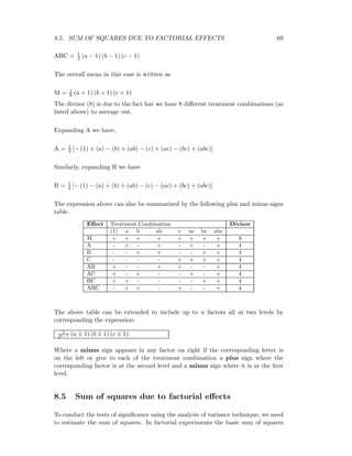 8.5. SUM OF SQUARES DUE TO FACTORIAL EFFECTS 69
ABC = 1
4 (a − 1) (b − 1) (c − 1)
The overall mean in this case is written as
M = 1
8 (a + 1) (b + 1) (c + 1)
The divisor (8) is due to the fact hat we have 8 diﬀerent treatment combinations (as
listed above) to average out.
Expanding A we have,
A = 1
4 [− (1) + (a) − (b) + (ab) − (c) + (ac) − (bc) + (abc)]
Similarly, expanding B we have
B = 1
4 [− (1) − (a) + (b) + (ab) − (c) − (ac) + (bc) + (abc)]
The expression above can also be summarized by the following plus and minus signs
table.
Eﬀect Treatment Combination Divisor
(1) a b ab c ac bc abc
M + + + + + + + + 8
A - + - + - + - + 4
B - - + + - - + + 4
C - - - - + + + + 4
AB + - - + + - - + 4
AC + - + - - + - + 4
BC + + - - - - + + 4
ABC - + + - + - - + 4
The above table can be extended to include up to n factors all at two levels by
corresponding the expression:
1
2n−1 (a ± 1) (b ± 1) (c ± 1)
Where a minus sign appears in any factor on right if the corresponding letter is
on the left or give to each of the treatment combination a plus sign where the
corresponding factor is at the second level and a minus sign where it is at the ﬁrst
level.
8.5 Sum of squares due to factorial eﬀects
To conduct the tests of signiﬁcance using the analysis of variance technique, we need
to estimate the sum of squares. In factorial experiments the basic sum of squares
 