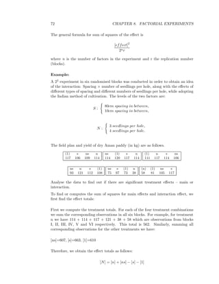 72 CHAPTER 8. FACTORIAL EXPERIMENTS
The general formula for sum of squares of the eﬀect is
[effect]2
2nr
where n is the number of factors in the experiment and r the replication number
(blocks).
Example:
A 22 experiment in six randomised blocks was conducted in order to obtain an idea
of the interaction: Spacing × number of seedlings per hole, along with the eﬀects of
diﬀerent types of spacing and diﬀerent numbers of seedlings per hole, while adopting
the Indian method of cultivation. The levels of the two factors are:
S :
80cm spacing in between,
10cm spacing in between,
N :
3 seedlings per hole,
4 seedlings per hole.
The ﬁeld plan and yield of dry Aman paddy (in kg) are as follows.
(1) s ns n
117 106 109 114
ns (1) s n
114 120 117 114
(1) n s ns
111 117 114 106
ns n s (1)
93 121 112 108
ns s (1) n
75 97 73 38
(n) (1) ns s
58 81 105 117
Analyse the data to ﬁnd out if there are signiﬁcant treatment eﬀects – main or
interaction.
To ﬁnd or computes the sum of squares for main eﬀects and interaction eﬀect, we
ﬁrst ﬁnd the eﬀect totals:
First we compute the treatment totals. For each of the four treatment combinations
we sum the corresponding observations in all six blocks. For example, for treatment
n we have 114 + 114 + 117 + 121 + 38 + 58 which are observations from blocks
I, II, III, IV, V and VI respectively. This total is 562. Similarly, summing all
corresponding observations for the other treatments we have:
[ns]=607, [s]=663, [1]=610
Therefore, we obtain the eﬀect totals as follows:
[N] = [n] + [ns] − [s] − [1]
 