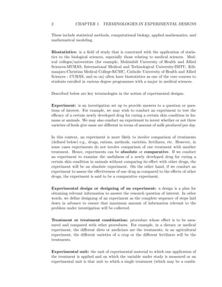 2 CHAPTER 1. TERMINOLOGIES IN EXPERIMENTAL DESIGNS
These include statistical methods, computational biology, applied mathematics, and
mathematical modeling.
Biostatistics: is a ﬁeld of study that is concerned with the application of statis-
tics to the biological sciences, especially those relating to medical sciences. Med-
ical colleges/universities (for example, Muhimbili University of Health and Allied
Sciences-MUHAS, International Medical and Technological University-IMTU, Kili-
manjaro Christian Medical College-KCMC, Catholic University of Health and Allied
Sciences - CUHAS, and so on) often have biostatistics as one of the core courses to
students enrolled in various degree programmes with a major in medical sciences.
Described below are key terminologies in the notion of experimental designs.
Experiment: is an investigation set up to provide answers to a question or ques-
tions of interest. For example, we may wish to conduct an experiment to test the
eﬃcacy of a certain newly developed drug for curing a certain skin condition in hu-
mans or aminals. We may also conduct an experiemnt to invest whether or not three
varieties of feeds give same are diﬀerent in terms of amount of milk produced per day.
In this context, an experiment is more likely to involve comparison of treatments
(deﬁned below) e.g., drugs, rations, methods, varieties, fertilizers, etc. However, in
some cases experiments do not involve comparison of one treatment with another
treatment. Hence, experiments can be absolute or comparative. If we conduct
an experiment to examine the usefulness of a newly developed drug for curing a
certain skin condition in animals without comparing its eﬀect with other drugs, the
experiment will be an absolute experiment. On the other hand, if we conduct an
experiment to assess the eﬀectiveness of one drug as compared to the eﬀects of other
drugs, the experiment is said to be a comparative experiment.
Experimental design or designing of an experiment: a design is a plan for
obtaining relevant information to answer the research question of interest. In other
words, we deﬁne designing of an experiment as the complete sequence of steps laid
down in advance to ensure that maximum amount of information relevant to the
problem under investigation will be collected.
Treatment or treatment combination: procedure whose eﬀect is to be mea-
sured and compared with other procedures. For example, in a dietary or medical
experiment, the diﬀerent diets or medicines are the treatments, in an agricultural
experiment, the diﬀerent varieties of a crop or the diﬀerent fertilizers will be the
treatments.
Experimental unit: the unit of experimental material to which one application of
the treatment is applied and on which the variable under study is measured or an
experimental unit is that unit to which a single treatment (which may be a combi-
 