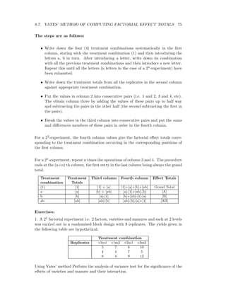 8.7. YATES’ METHOD OF COMPUTING FACTORIAL EFFECT TOTALS 75
The steps are as follows:
• Write down the four (4) treatment combinations systematically in the ﬁrst
column, stating with the treatment combination (1) and then introducing the
letters a, b in turn. After introducing a letter, write down its combination
with all the previous treatment combinations and then introduce a new letter.
Repeat this until all the letters (n letters in the case of a 2n-experiment) have
been exhausted.
• Write down the treatment totals from all the replicates in the second column
against appropriate treatment combination.
• Put the values in column 2 into consecutive pairs (i.e. 1 and 2, 3 and 4, etc).
The obtain column three by adding the values of these pairs up to half way
and subtracting the pairs in the other half (the second subtracting the ﬁrst in
the pairs).
• Break the values in the third column into consecutive pairs and put the sums
and diﬀerences members of these pairs in order in the fourth column.
For a 22-experiment, the fourth column values give the factorial eﬀect totals corre-
sponding to the treatment combination occurring in the corresponding positions of
the ﬁrst column.
For a 2n-experiment, repeat n times the operations of column 3 and 4. The procedure
ends at the (n+n) th column, the ﬁrst entry in the last column being always the grand
total.
Treatment Treatment Third column Fourth column Eﬀect Totals
combination Totals
(1) [1] [1] + [a] [1]+[a]+[b]+[ab] Grand Total
a [a] [b] + [ab] [a]-[1]+[ab]-[b] [A]
b [b] [a]-[1] [b]+[ab]-[1]-[a] [B]
ab [ab] [ab]-[b] [ab]-[b]-[a]+[1] [AB]
Exercises:
1. A 22 factorial experiment i.e. 2 factors, varieties and manures and each at 2 levels
was carried out in a randomised block design with 3 replicates. The yields given in
the following table are hypothetical.
Treatment combination
Replicates v1m1 v1m2 v2m1 v2m2
5 7 8 10
4 4 7 5
6 4 9 12
Using Yates’ method Perform the analysis of variance test for the signiﬁcance of the
eﬀects of varieties and manure and their interaction.
 