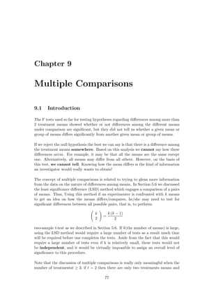 Chapter 9
Multiple Comparisons
9.1 Introduction
The F tests used so far for testing hypotheses regarding diﬀerences among more than
2 treatment means showed whether or not diﬀerences among the diﬀerent means
under comparison are signiﬁcant, but they did not tell us whether a given mean or
group of means diﬀers signiﬁcantly from another given mean or group of means.
If we reject the null hypothesis the best we can say is that there is a diﬀerence among
the treatment means somewhere. Based on this analysis we cannot say how these
diﬀerences occur. For example, it may be that all the means are the same except
one. Alternatively, all means may diﬀer from all others. However, on the basis of
this test, we cannot tell. Knowing how the mean diﬀers is the kind of information
an investigator would really wants to obtain!
The concept of multiple comparisons is related to trying to glean more information
from the data on the nature of diﬀerences among means. In Section 5.6 we discussed
the least signiﬁcance diﬀerence (LSD) method which engages a comparison of a pairs
of means. Thus, Using this method if an experimenter is confronted with k means
to get an idea on how the means diﬀers/compares, he/she may need to test for
signiﬁcant diﬀerences between all possible pairs, that is, to perform:
k
2
=
k (k − 1)
2
two-sample t-test as we described in Section 5.6. If k(the number of means) is large,
using the LSD method would require a large number of tests as a result much time
will be required before one completes the tests. Aside from the fact that this would
require a large number of tests even if k is relatively small, these tests would not
be independent, and it would be virtually impossible to assign an overall level of
signiﬁcance to this procedure.
Note that the discussion of multiple comparisons is really only meaningful when the
number of treatmentst ≥ 3; if t = 2 then there are only two treatments means and
77
 