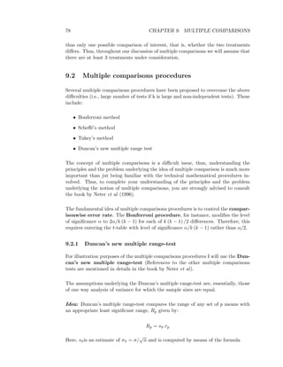 78 CHAPTER 9. MULTIPLE COMPARISONS
thus only one possible comparison of interest, that is, whether the two treatments
diﬀers. Thus, throughout our discussion of multiple comparisons we will assume that
there are at least 3 treatments under consideration.
9.2 Multiple comparisons procedures
Several multiple comparisons procedures have been proposed to overcome the above
diﬃculties (i.e., large number of tests if k is large and non-independent tests). These
include:
• Bonferroni method
• Scheﬀ´e’s method
• Tukey’s method
• Duncan’s new multiple range test
The concept of multiple comparisons is a diﬃcult issue, thus, understanding the
principles and the problem underlying the idea of multiple comparison is much more
important than jut being familiar with the technical mathematical procedures in-
volved. Thus, to complete your understanding of the principles and the problem
underlying the notion of multiple comparisons, you are strongly advised to consult
the book by Neter et al (1996).
The fundamental idea of multiple comparisons procedures is to control the compar-
isonwise error rate. The Bonferroni procedure, for instance, modiﬁes the level
of signiﬁcance α to 2α/k (k − 1) for each of k (k − 1) /2 diﬀerences. Therefore, this
requires entering the t-table with level of signiﬁcance α/k (k − 1) rather than α/2.
9.2.1 Duncan’s new multiple range-test
For illustration purposes of the multiple comparisons procedures I will use the Dun-
can’s new multiple range-test (References to the other multiple comparisons
tests are mentioned in details in the book by Neter et al).
The assumptions underlying the Duncan’s multiple range-test are, essentially, those
of one way analysis of variance for which the sample sizes are equal.
Idea: Duncan’s multiple range-test compares the range of any set of p means with
an appropriate least signiﬁcant range, Rp given by:
Rp = s¯x.rp
Here, s¯xis an estimate of σ¯x = σ/
√
n and is computed by means of the formula
 