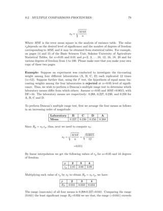 9.2. MULTIPLE COMPARISONS PROCEDURES 79
s¯x =
MSE
n
Where MSE is the error mean square in the analysis of variance table. The value
rpdepends on the desired level of signiﬁcance and the number of degrees of freedom
corresponding to MSE, and it may be obtained from statistical tables. For example,
on pages 14 and 15 of the Basic Sciences Unit, Sokoine University of Agriculture
Statistical Tables, for α=0.05 and 0.01 and p=2, 3, . . . 10, 12, 16, 18, 20 and for
various degrees of freedom from 1 to 100. Please make sure that you make your own
copy of these two pages.
Example: Suppose an experiment was conducted to investigate the tin-coating
weight among four diﬀerent laboratories (A, B, C, D) each replicated 12 times
(n=12). Suppose further that, using the F test, the hypothesis of equal mean tin-
coating weights among the four laboratories is rejected at α=0.05 level of signiﬁ-
cance. Thus, we wish to perform a Duncan’s multiple range test to determine which
laboratory means diﬀer from which others. Assume α=0.05 and MSE=0.0015, with
DF=44. The laboratory means are respectively: 0.268, 0.227, 0.230, and 0.250 for
A, B, C and D.
To perform Duncan’s multiple range test, ﬁrst we arrange the four means as follows
in an increasing order of magnitude.
Laboratory B C D A
Mean 0.227 0.230 0.250 0.268
Since Rp = s¯x.rp, thus, next we need to compute s¯x:
s¯x =
MSE
n
=
0.0015
12
=0.011
By linear interpolation we get the following values of rp for α=0.05 and 44 degrees
of freedom.
p 2 3 4
rp 2.85 3.00 3.09
Multiplying each value of rp by s¯x to obtain Rp = s¯x.rp, we have:
p 2 3 4
RP 0.031 0.033 0.034
The range (max-min) of all four means is 0.268-0.227=0.041. Comparing the range
(0.041) the least signiﬁcant range R4=0.034 we see that, the range (=0.041) exceeds
 